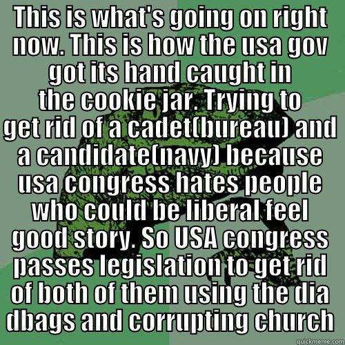 THIS IS WHAT'S GOING ON RIGHT NOW. THIS IS HOW THE USA GOV GOT ITS HAND CAUGHT IN THE COOKIE JAR. TRYING TO GET RID OF A CADET(BUREAU) AND A CANDIDATE(NAVY) BECAUSE USA CONGRESS HATES PEOPLE WHO COULD BE LIBERAL FEEL GOOD STORY. SO USA CONGRESS PASSES LEGISLATION TO GET RID OF BOTH OF THEM USING THE DIA DBAGS AND CORRUPTING CHURCH Philosoraptor