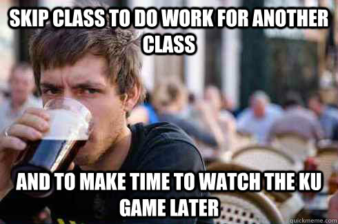 Skip class to do work for another class and to make time to watch the KU game later  Lazy College Senior