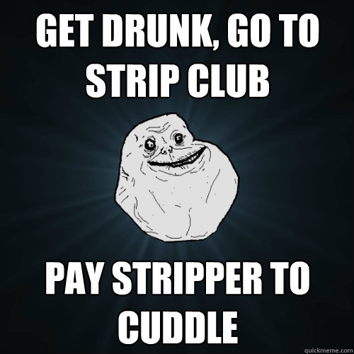 Get drunk, go to strip club Pay stripper to cuddle   Forever Alone