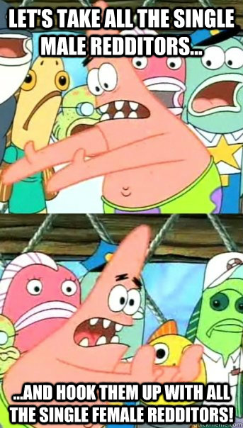 Let's take all the single male redditors... ...and hook them up with all the single female redditors!  Push it somewhere else Patrick