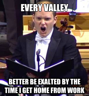 EVERY VALLEY
                                              BETTER BE EXALTED BY THE TIME I GET HOME FROM WORK  