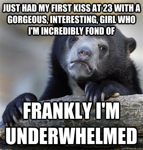 Just had my first kiss at 23 with a gorgeous, interesting, girl who I'm incredibly fond of Frankly I'm underwhelmed  Confession Bear