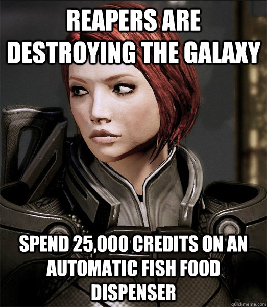reapers are destroying the galaxy spend 25,000 credits on an automatic fish food dispenser  Scumbag shepard