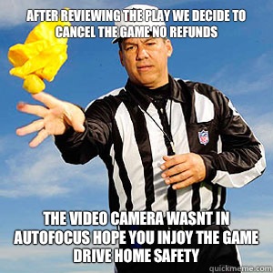 After reviewing the play we decide to cancel the game no refunds The video camera wasnt in autofocus hope you injoy the game drive home safety  Grouchy Football Referee