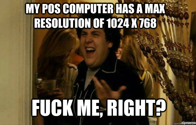 My POS computer has a max resolution of 1024 x 768 FUCK ME, RIGHT?  fuck me right