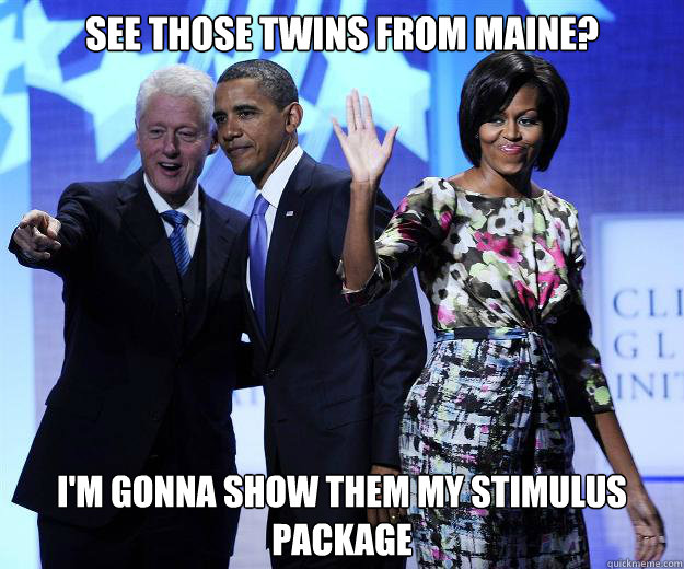 see those twins from maine? I'm gonna show them my stimulus package    