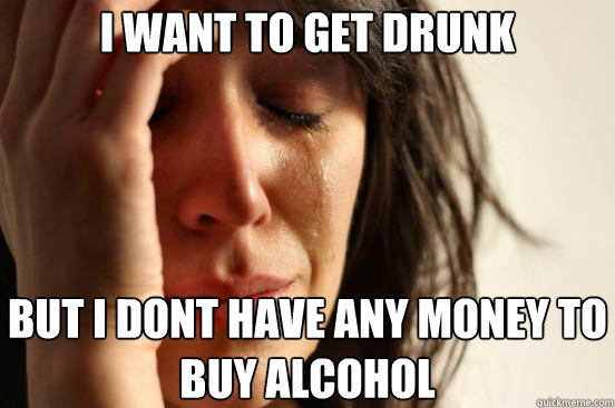 I want to get drunk But I dont have any money to buy alcohol  First World Problems