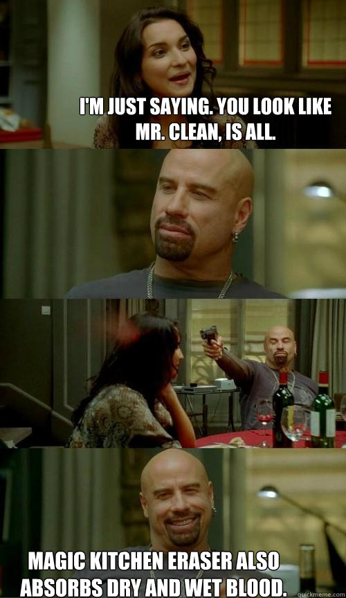 I'm just saying. you look like Mr. Clean, is all. Magic kitchen eraser also absorbs dry and wet blood.  Skinhead John