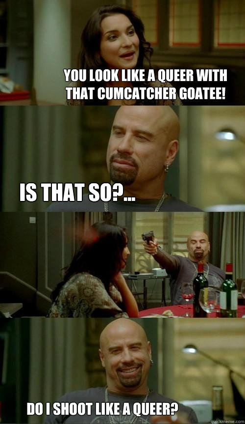 You look like a queer with that cumcatcher goatee! Is that so?... Do I shoot like a queer?  Skinhead John