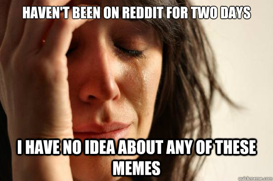 Haven't been on Reddit for two days I have no idea about any of these memes  First World Problems