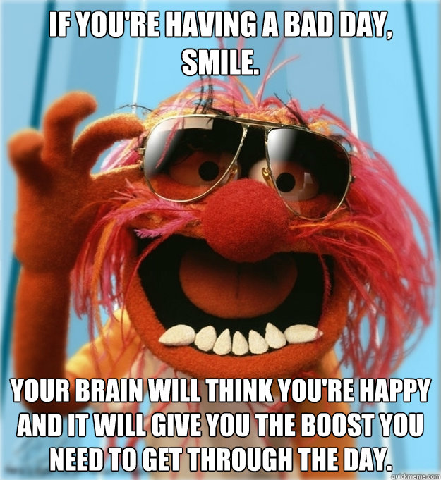 If you're having a bad day, smile. Your brain will think you're happy and it will give you the boost you need to get through the day.  - If you're having a bad day, smile. Your brain will think you're happy and it will give you the boost you need to get through the day.   Misc