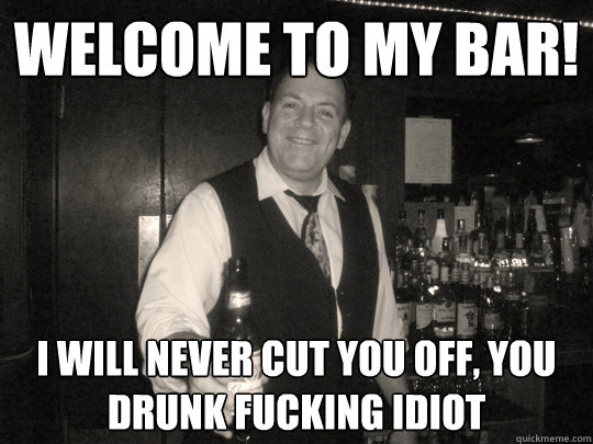 Welcome to my bar! I Will never cut you off, you drunk fucking idiot  