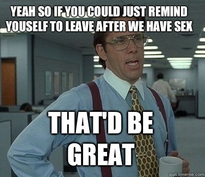 Yeah so if you could just remind youself to leave after we have sex That'd be great  Bill Lumbergh