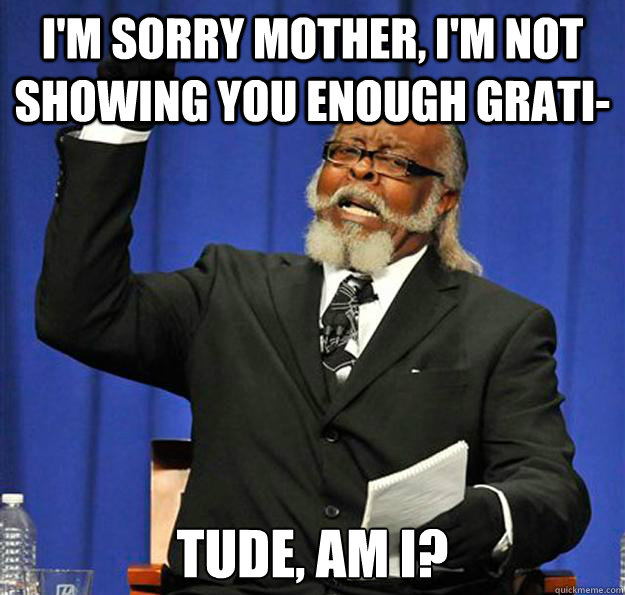 I'm sorry mother, I'm not showing you enough grati- tude, am I?  Jimmy McMillan