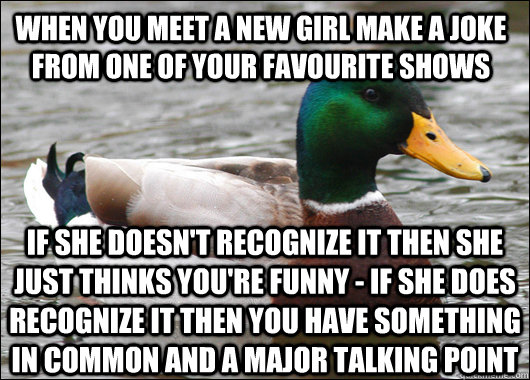 When you meet a new girl make a joke from one of your favourite shows If she doesn't recognize it then she just thinks you're funny - If she does recognize it then you have something in common and a major talking point  Actual Advice Mallard