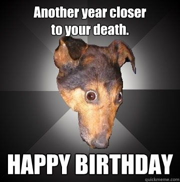 Another year closer 
to your death. HAPPY BIRTHDAY  Depression Dog