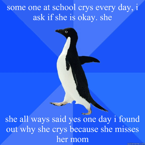 some one at school crys every day, i ask if she is okay. she  she all ways said yes one day i found out why she crys because she misses her mom  Socially Awkward Penguin