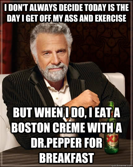 I don't always decide today is the day I get off my ass and exercise but when I do, I eat a boston creme with a dr.pepper for breakfast  The Most Interesting Man In The World