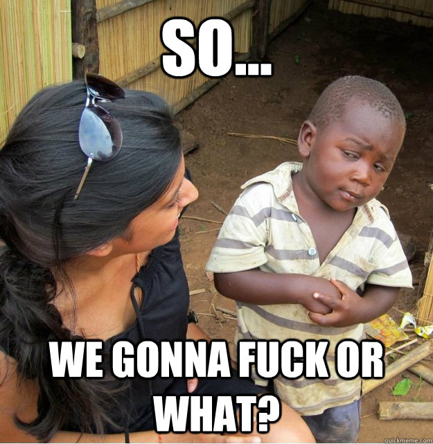 So...  We gonna fuck or what?  Skeptical Third World Kid