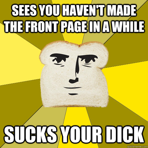 sees you haven't made the front page in a while sucks your dick  Breadfriend