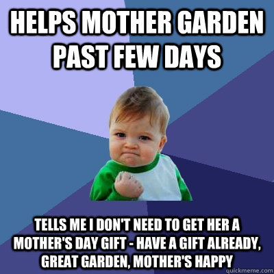 Helps mother garden past few days Tells me I don't need to get her a Mother's Day gift - Have a gift already, great garden, mother's happy  Success Kid