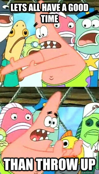 lets all have a good time than throw up  Push it somewhere else Patrick