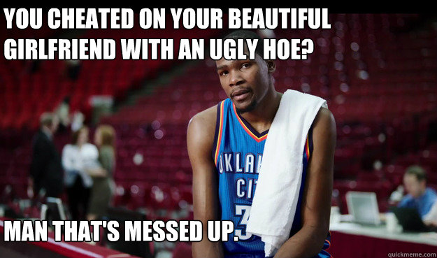 You cheated on your beautiful girlfriend with an ugly hoe?






That's cool. I'll take his ring.




 Man that's messed up. - You cheated on your beautiful girlfriend with an ugly hoe?






That's cool. I'll take his ring.




 Man that's messed up.  Kevin Durant