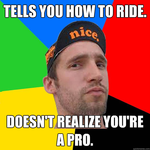 Tells you how to ride. Doesn't realize you're a pro.  