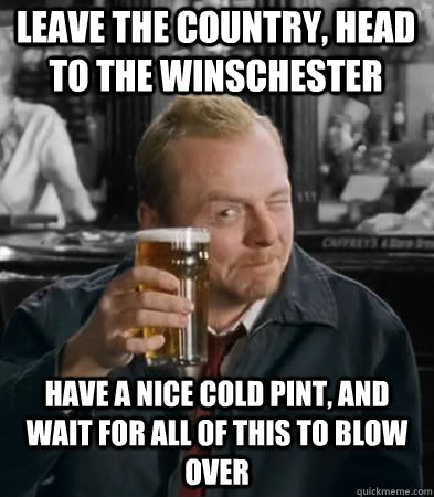 Leave the country, head to the Winschester have a nice cold pint, and wait for all of this to blow over - Leave the country, head to the Winschester have a nice cold pint, and wait for all of this to blow over  Finals at the Winchester
