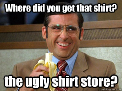 Where did you get that shirt? the ugly shirt store?   Brick Tamland