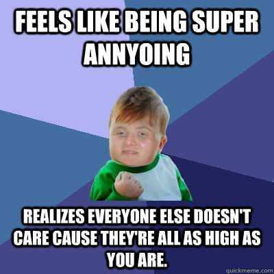 Feels like being super annyoing realizes everyone else doesn't care cause they're all as high as you are.  