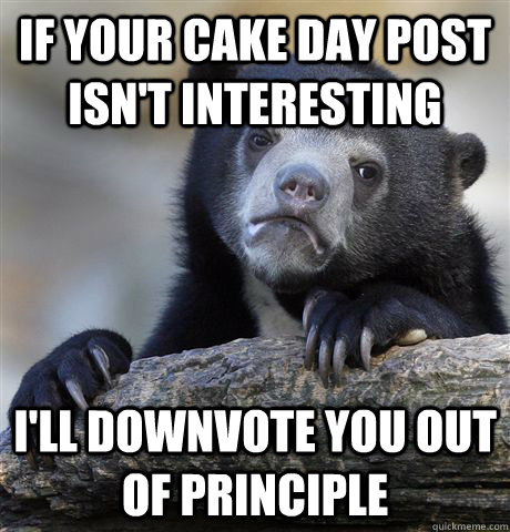 If your cake day post isn't interesting I'll downvote you out of principle  Confession Bear