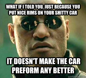 WHAT IF I TOLD YOU, Just because you put nice rims on your shitty car   it doesn't make the car preform any better    What if I told you
