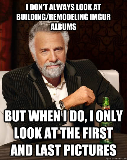 I don't always look at building/remodeling imgur albums But when i do, i only look at the first and last pictures  The Most Interesting Man In The World