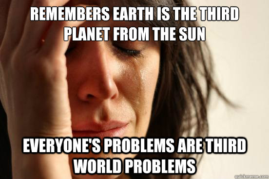 Remembers Earth is the third planet from the Sun Everyone's problems are third world problems - Remembers Earth is the third planet from the Sun Everyone's problems are third world problems  First World Problems