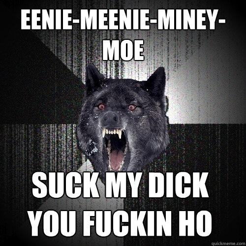 eenie-meenie-miney-moe SUCK MY DICK 
YOU FUCKIN HO  Insanity Wolf