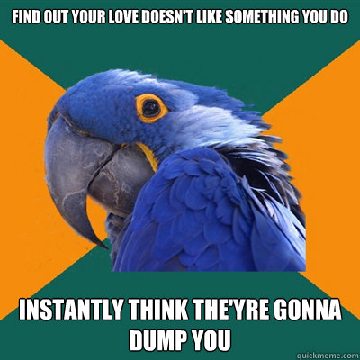 find out your love doesn't like something you do instantly think the'yre gonna dump you  Paranoid Parrot
