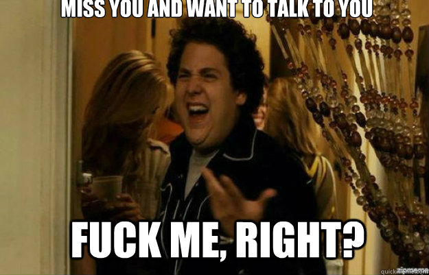 Miss you and want to talk to you FUCK ME, RIGHT?  fuck me right