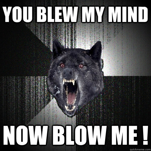 You Blew my mind Now blow me !  Insanity Wolf