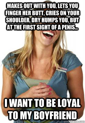 Makes out with you, lets you finger her butt, cries on your shoulder, dry humps you, but at the first sight of a penis... I want to be loyal to my boyfriend  Friend Zone Fiona