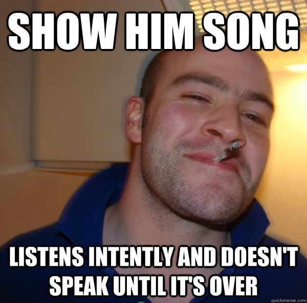 Show him song Listens intently and doesn't speak until it's over - Show him song Listens intently and doesn't speak until it's over  Misc