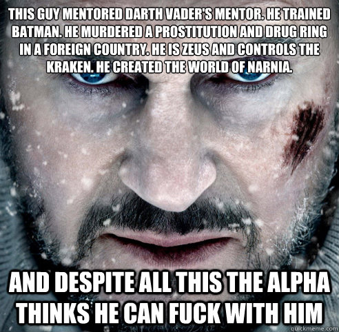 This guy mentored Darth Vader's mentor. He﻿ trained Batman. He murdered a prostitution and drug ring in a foreign country. He is Zeus and controls the Kraken. He created the world of Narnia. And despite all this the alpha thinks he can fuck with hi  