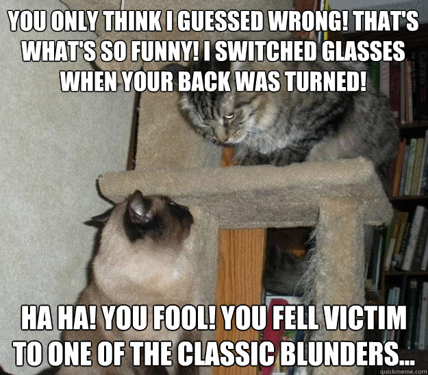You only think I guessed wrong! That's what's so funny! I switched glasses when your back was turned!  Ha ha! You fool! You fell victim to one of the classic blunders...  Battle Cats