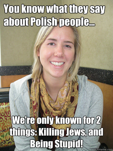 You know what they say about Polish people... We're only known for 2 things: Killing Jews, and Being Stupid! - You know what they say about Polish people... We're only known for 2 things: Killing Jews, and Being Stupid!  ALYSSA BEREZNAK