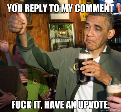 You reply to my comment fuck it, have an upvote.  - You reply to my comment fuck it, have an upvote.   Upvote Obama