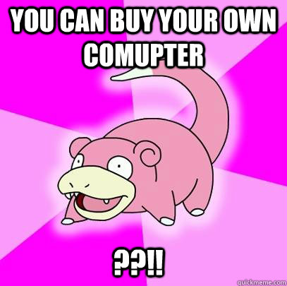 You can buy your own comupter ??!!  Slowpoke