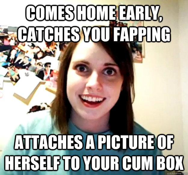 comes home early, catches you fapping attaches a picture of herself to your cum box  Overly Attached Girlfriend