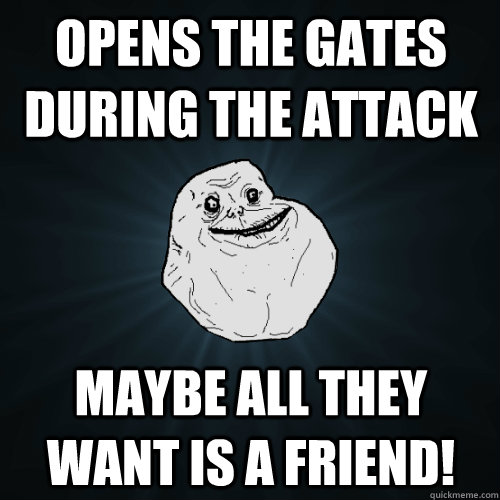 Opens the gates during the attack Maybe all they want is a friend!  Forever Alone