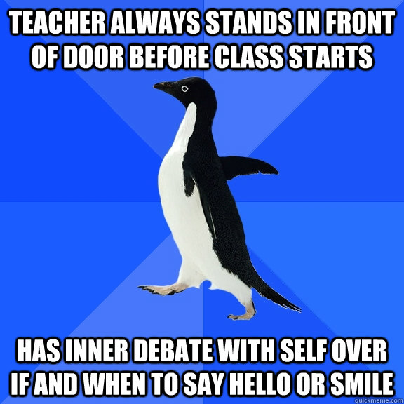 Teacher always stands in front of door before class starts Has inner debate with self over if and when to say hello or smile  Socially Awkward Penguin
