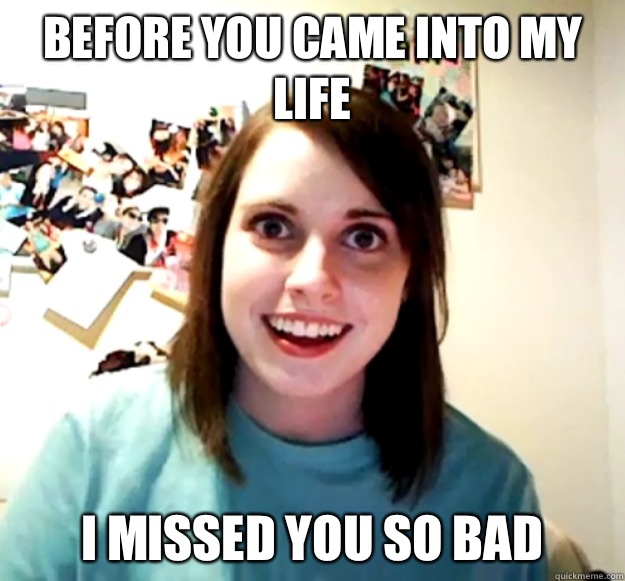 Before you came into my life I missed you so bad   Overly Attached Girlfriend